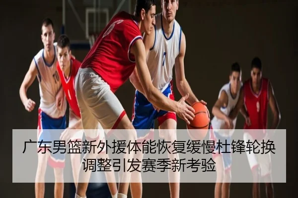 广东男篮新外援体能恢复缓慢杜锋轮换调整引发赛季新考验（MILAN）
